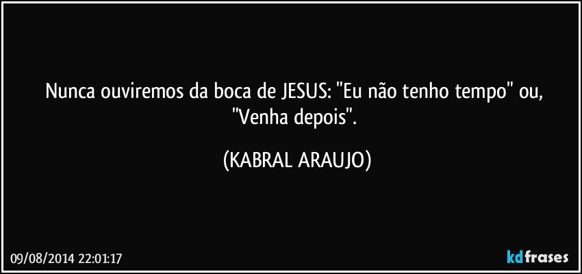 Nunca ouviremos da boca de JESUS: "Eu não tenho tempo" ou, "Venha depois". (KABRAL ARAUJO)