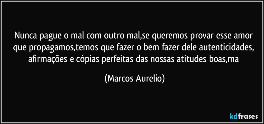 Nunca pague o mal  com outro mal,se queremos provar esse amor que propagamos,temos que fazer o bem fazer dele autenticidades, afirmações e cópias perfeitas das nossas atitudes boas,ma (Marcos Aurelio)