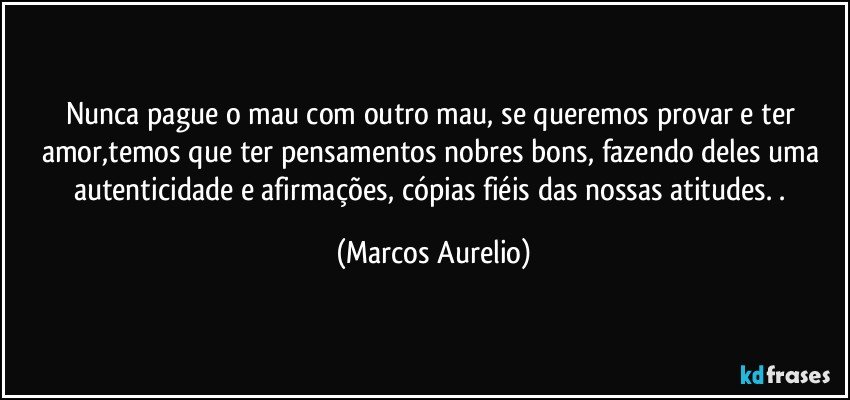 Nunca pague o mau com outro mau, se queremos provar e ter amor,temos que ter pensamentos nobres bons, fazendo deles uma autenticidade e afirmações, cópias fiéis das nossas atitudes. . (Marcos Aurelio)