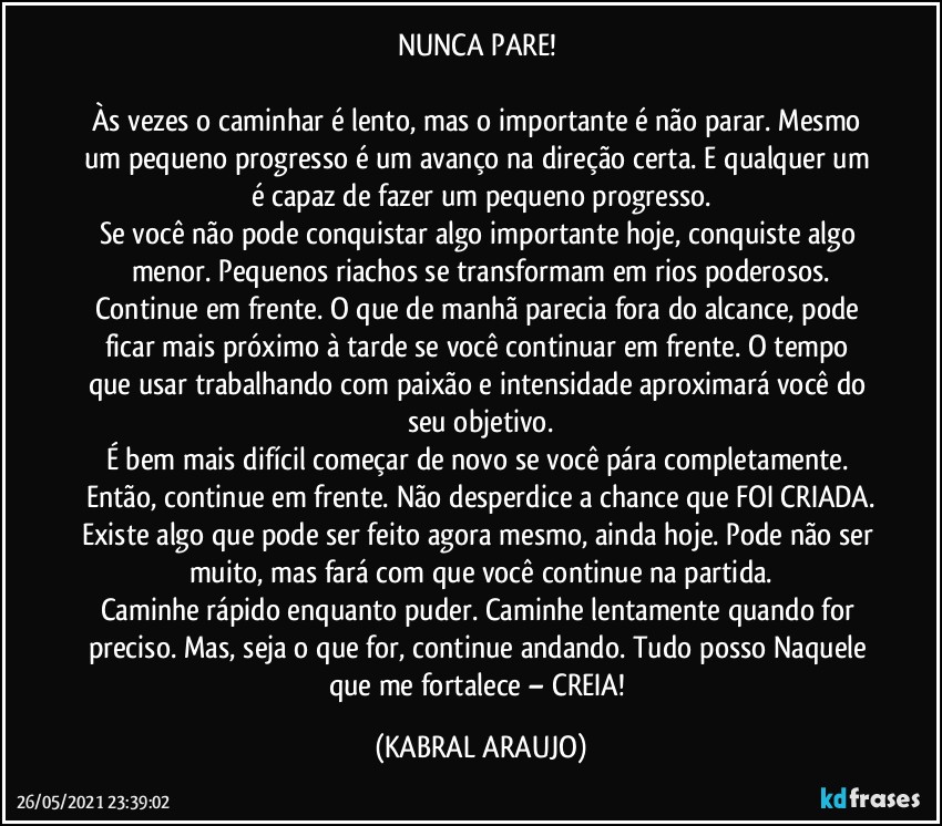 NUNCA PARE! 

Às vezes o caminhar é lento, mas o importante é não parar. Mesmo um pequeno progresso é um avanço na direção certa. E qualquer um é capaz de fazer um pequeno progresso.
Se você não pode conquistar algo importante hoje, conquiste algo menor. Pequenos riachos se transformam em rios poderosos.
Continue em frente. O que de manhã parecia fora do alcance, pode ficar mais próximo à tarde se você continuar em frente. O tempo que usar trabalhando com paixão e intensidade aproximará você do seu objetivo.
É bem mais difícil começar de novo se você pára completamente. Então, continue em frente. Não desperdice a chance que FOI CRIADA.
Existe algo que pode ser feito agora mesmo, ainda hoje. Pode não ser muito, mas fará com que você continue na partida.
Caminhe rápido enquanto puder. Caminhe lentamente quando for preciso. Mas, seja o que for, continue andando. Tudo posso Naquele que me fortalece – CREIA! (KABRAL ARAUJO)