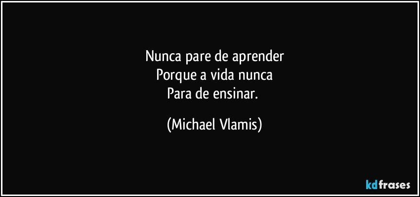 Nunca pare de aprender
Porque a vida nunca
Para de ensinar. (Michael Vlamis)