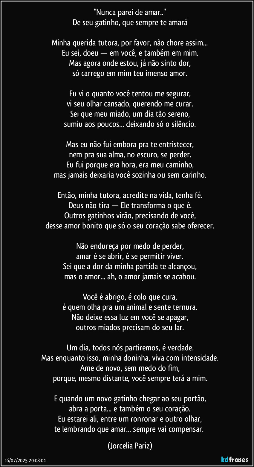 "Nunca parei de amar.."
De seu gatinho, que sempre te amará

Minha querida tutora, por favor, não chore assim...
Eu sei, doeu — em você, e também em mim.
Mas agora onde estou, já não sinto dor,
só carrego em mim teu imenso amor.

Eu vi o quanto você tentou me segurar,
vi seu olhar cansado, querendo me curar.
Sei que meu miado, um dia tão sereno,
sumiu aos poucos... deixando só o silêncio.

Mas eu não fui embora pra te entristecer,
nem pra sua alma, no escuro, se perder.
Eu fui porque era hora, era meu caminho,
mas jamais deixaria você sozinha ou sem carinho.

Então, minha tutora, acredite na vida, tenha fé.
Deus não tira — Ele transforma o que é.
Outros gatinhos virão, precisando de você,
desse amor bonito que só o seu coração sabe oferecer.

Não endureça por medo de perder,
amar é se abrir, é se permitir viver.
Sei que a dor da minha partida te alcançou,
mas o amor... ah, o amor jamais se acabou.

Você é abrigo, é colo que cura,
é quem olha pra um animal e sente ternura.
Não deixe essa luz em você se apagar,
outros miados precisam do seu lar.

Um dia, todos nós partiremos, é verdade.
Mas enquanto isso, minha doninha, viva com intensidade.
Ame de novo, sem medo do fim,
porque, mesmo distante, você sempre terá a mim.

E quando um novo gatinho chegar ao seu portão,
abra a porta... e também o seu coração.
Eu estarei ali, entre um ronronar e outro olhar,
te lembrando que amar... sempre vai compensar. (Jorcelia Pariz)