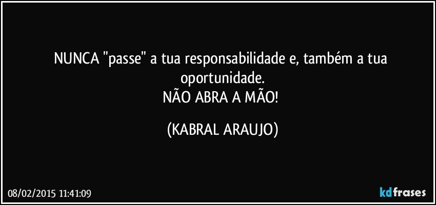 NUNCA "passe" a tua responsabilidade e, também a tua oportunidade.
NÃO ABRA A MÃO! (KABRAL ARAUJO)