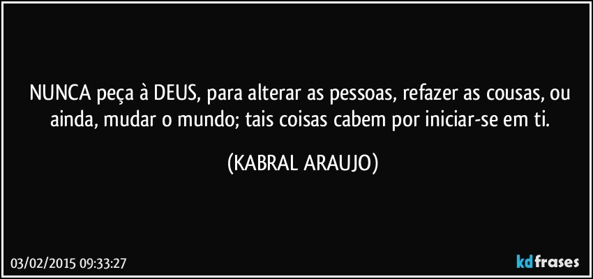 NUNCA peça à DEUS, para alterar as pessoas, refazer as cousas, ou ainda,  mudar o mundo; tais coisas cabem por iniciar-se em ti. (KABRAL ARAUJO)