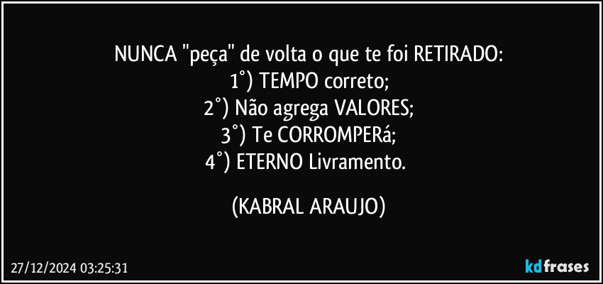 NUNCA "peça" de volta o que te foi RETIRADO:
1°) TEMPO correto;
2°) Não agrega VALORES;
3°) Te CORROMPERá;
4°) ETERNO Livramento. (KABRAL ARAUJO)