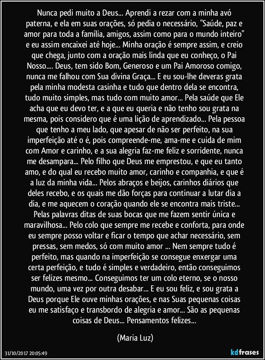 Nunca pedi muito a Deus... Aprendi a rezar com a minha  avó paterna, e ela em suas orações, só pedia o necessário, "Saúde, paz e amor para toda a família, amigos, assim como para o mundo inteiro" e eu assim encaixei até hoje... Minha oração é sempre assim, e creio que chega, junto com a oração mais linda que eu conheço, o Pai Nosso... Deus, tem sido Bom, Generoso e um Pai Amoroso comigo, nunca me falhou com Sua divina Graça... E eu sou-lhe deveras grata pela minha modesta casinha e tudo que dentro dela se encontra, tudo muito simples, mas tudo com muito amor... Pela saúde que Ele acha que eu devo ter, e a que eu queria e não tenho sou grata na mesma, pois considero que é uma lição de aprendizado... Pela pessoa que tenho a meu lado, que apesar de não ser perfeito, na sua imperfeição até o é, pois compreende-me, ama-me e cuida de mim com Amor e carinho, e a sua alegria faz-me feliz e sorridente, nunca me desampara... Pelo filho que Deus me emprestou, e que eu tanto amo, e do qual eu recebo muito amor, carinho e companhia, e que é a luz da minha vida... Pelos abraços e beijos, carinhos diários que deles recebo, e os quais me dão forças para continuar a lutar dia a dia, e me aquecem o coração quando ele se encontra mais triste... Pelas palavras ditas de suas bocas que me fazem sentir única e maravilhosa... Pelo colo que sempre me recebe e conforta, para onde eu sempre posso voltar e ficar o tempo que achar necessário, sem pressas, sem medos, só com muito amor ... Nem sempre tudo é perfeito, mas quando na imperfeição se consegue enxergar uma certa perfeição, e tudo é simples e verdadeiro, então conseguimos ser felizes mesmo... Conseguimos ter um colo eterno, se o nosso mundo, uma vez por outra desabar... E eu sou feliz, e sou grata a Deus  porque Ele ouve minhas orações, e nas Suas pequenas coisas eu me satisfaço e transbordo de alegria e amor... São as pequenas coisas de Deus... Pensamentos felizes... (Maria Luz)