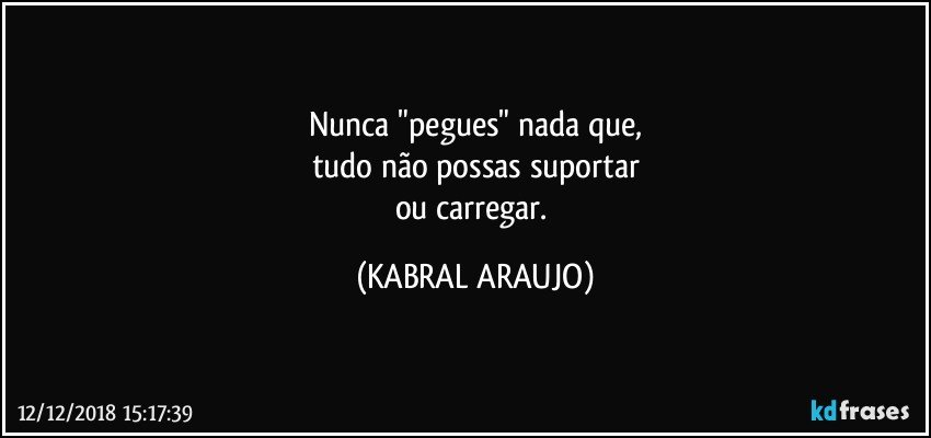 Nunca "pegues" nada que,
tudo não possas suportar
ou carregar. (KABRAL ARAUJO)