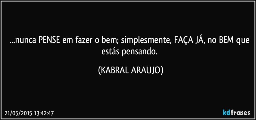 ...nunca PENSE em fazer o bem; simplesmente, FAÇA JÁ, no BEM que estás pensando. (KABRAL ARAUJO)