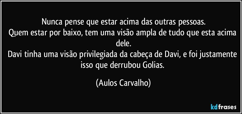 Nunca pense que estar acima das outras pessoas.
Quem estar por baixo, tem uma visão ampla de tudo que esta acima dele.
Davi tinha uma visão privilegiada da cabeça de Davi, e foi justamente isso que derrubou Golias. (Aulos Carvalho)