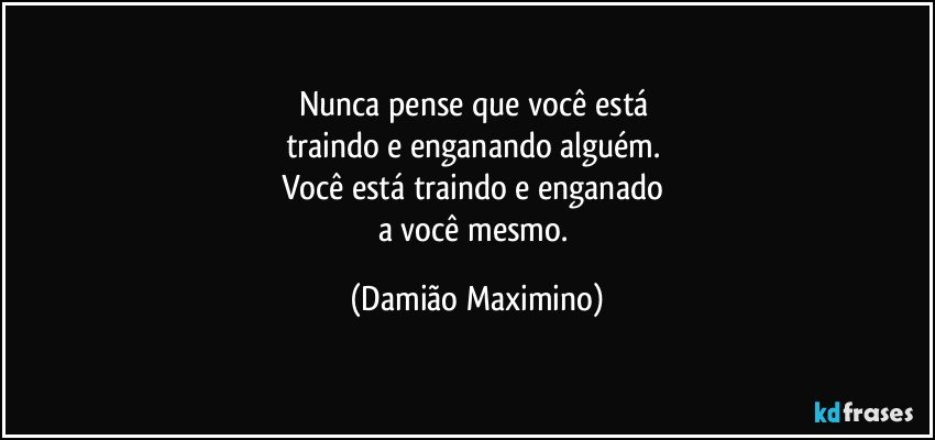 Nunca pense que você está 
traindo e enganando alguém. 
Você está traindo e enganado 
a você mesmo. (Damião Maximino)