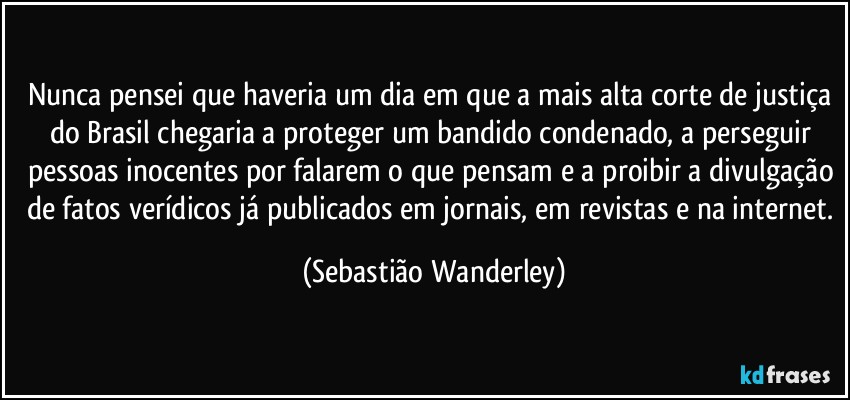 Nunca pensei que haveria um dia em que a mais alta corte de justiça do Brasil chegaria a proteger um bandido condenado, a perseguir pessoas inocentes por falarem o que pensam e a proibir a divulgação de fatos verídicos já publicados em jornais, em revistas e na internet. (Sebastião Wanderley)