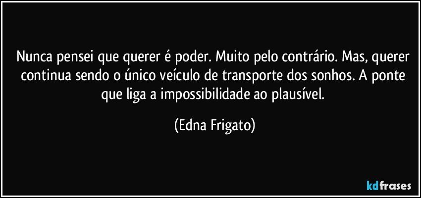 Nunca pensei que querer é poder. Muito pelo contrário. Mas, querer continua sendo o único veículo de transporte dos sonhos. A ponte que liga a impossibilidade  ao plausível. (Edna Frigato)