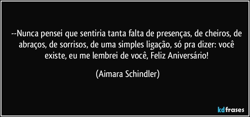 --Nunca pensei que sentiria tanta falta de presenças, de cheiros, de abraços, de sorrisos, de uma simples ligação,  só pra dizer: você existe, eu me lembrei de você, Feliz Aniversário! (Aimara Schindler)