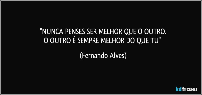 "NUNCA PENSES SER MELHOR QUE O OUTRO.
O OUTRO É SEMPRE MELHOR DO QUE TU" (Fernando Alves)