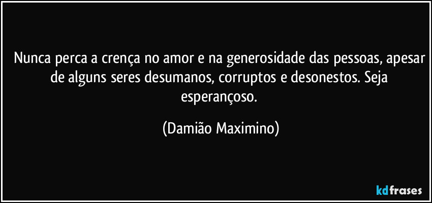 Nunca perca a crença no amor e na generosidade das pessoas, apesar de alguns seres desumanos, corruptos e desonestos. Seja esperançoso. (Damião Maximino)