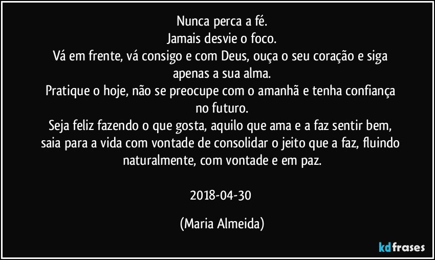 Nunca perca a fé.
Jamais desvie o foco.
Vá em frente, vá consigo e com Deus, ouça o seu coração e siga apenas a sua alma.
Pratique o hoje, não se preocupe com o amanhã e tenha confiança no futuro.
Seja feliz fazendo o que gosta, aquilo que ama e a faz sentir bem, saia para a vida com vontade de consolidar o jeito que a faz, fluindo naturalmente, com vontade e em paz.

2018-04-30 (Maria Almeida)