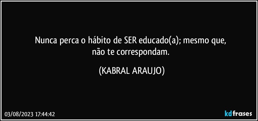 Nunca perca o hábito de SER educado(a); mesmo que, 
não te correspondam. (KABRAL ARAUJO)