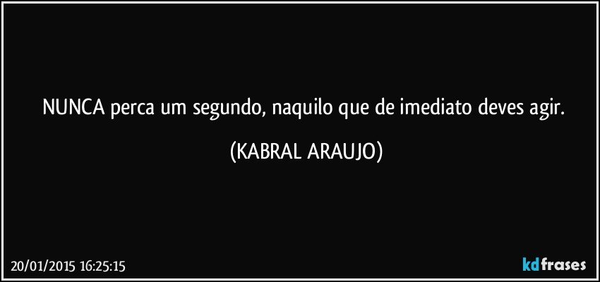 NUNCA perca um segundo, naquilo que de imediato deves agir. (KABRAL ARAUJO)