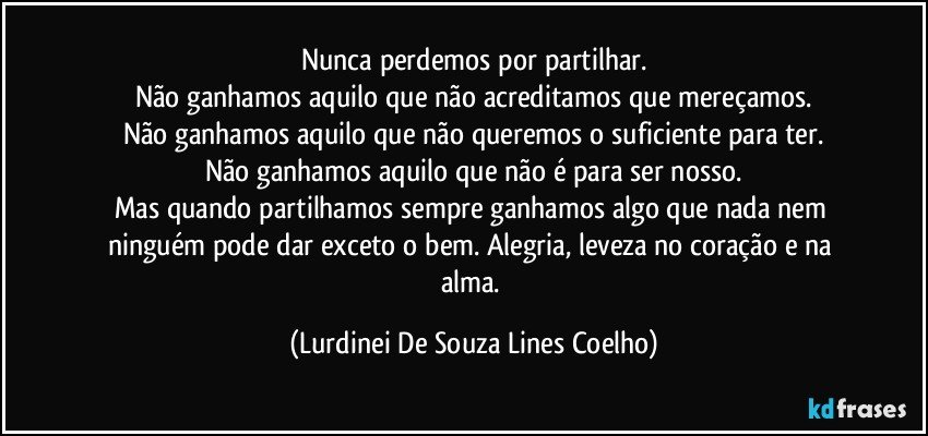 Nunca perdemos por partilhar.
Não ganhamos aquilo que não acreditamos que mereçamos.
Não ganhamos aquilo  que não queremos o suficiente para ter.
Não ganhamos aquilo que não é para ser nosso.
Mas quando partilhamos sempre ganhamos algo que nada nem ninguém pode dar exceto o bem. Alegria, leveza no coração e na alma. (Lurdinei De Souza Lines Coelho)