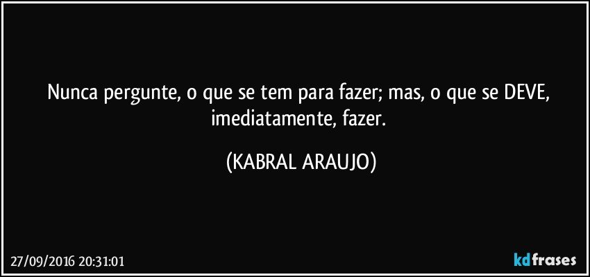 Nunca pergunte, o que se tem para fazer; mas, o que se DEVE, imediatamente, fazer. (KABRAL ARAUJO)