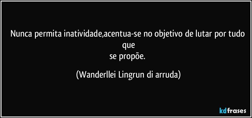 Nunca permita inatividade,acentua-se no objetivo de lutar por tudo que
se propõe. (Wanderllei Lingrun di arruda)