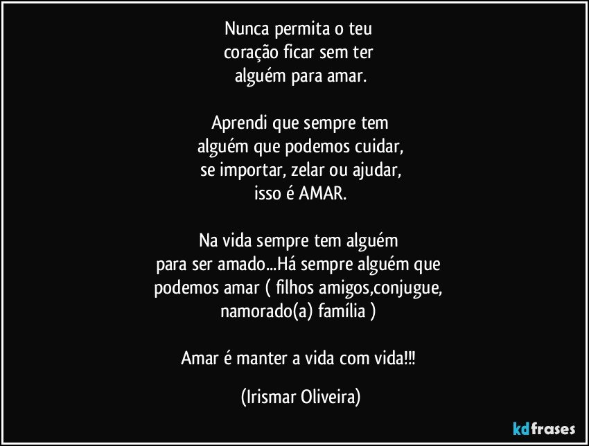 Nunca permita o teu 
coração ficar sem ter 
alguém para amar.

Aprendi que sempre tem
alguém que podemos cuidar,
se importar, zelar ou ajudar,
isso é AMAR.

Na vida sempre tem alguém 
para ser amado...Há sempre alguém que 
podemos amar ( filhos amigos,conjugue, 
namorado(a) família ) 

Amar é manter a vida com vida!!! (Irismar Oliveira)