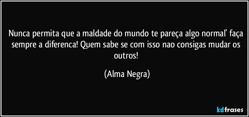 nunca permita que a maldade do mundo te pareça algo normal' faça sempre a diferenca! Quem sabe se com isso nao consigas mudar os outros! (Alma Negra)