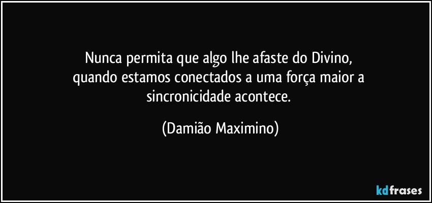 Nunca permita que algo lhe afaste do Divino, 
quando estamos conectados a uma força maior a 
sincronicidade acontece. (Damião Maximino)