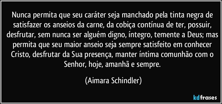 Nunca permita que seu caráter seja manchado pela tinta negra de satisfazer os anseios da carne, da cobiça contínua de ter, possuir, desfrutar, sem nunca ser alguém digno, íntegro, temente a Deus; mas permita que seu maior anseio seja sempre satisfeito em conhecer Cristo, desfrutar da Sua presença, manter íntima comunhão com o Senhor, hoje, amanhã e sempre. (Aimara Schindler)