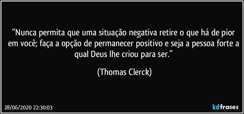 “Nunca permita que uma situação negativa retire o que há de pior em você; faça a opção de permanecer positivo e seja a pessoa forte a qual Deus lhe criou para ser.” (Thomas Clerck)