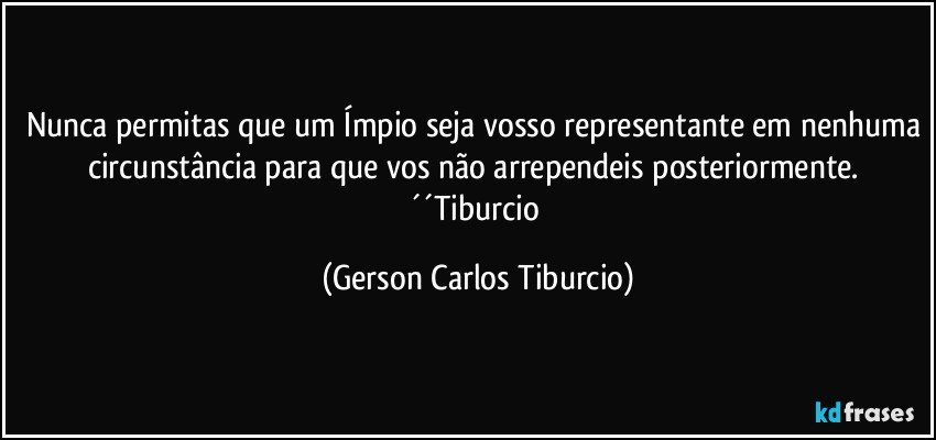 Nunca permitas que um Ímpio seja vosso representante em nenhuma circunstância para que vos não arrependeis posteriormente. ´´Tiburcio (Gerson Carlos Tiburcio)