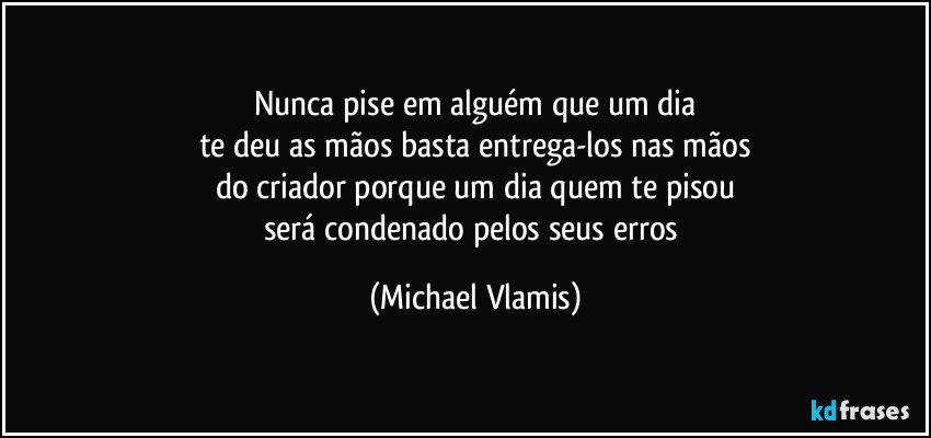 Nunca pise em alguém que um dia
te deu as mãos basta entrega-los nas mãos
do criador porque um dia quem te pisou
será condenado pelos seus erros (Michael Vlamis)