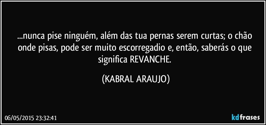 ...nunca pise ninguém, além das tua pernas serem curtas; o chão onde pisas, pode ser muito escorregadio e, então, saberás o que significa REVANCHE. (KABRAL ARAUJO)