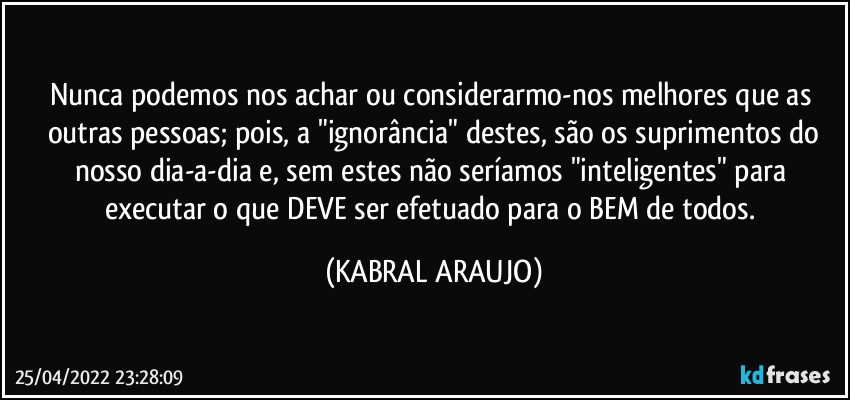 Nunca podemos nos achar ou considerarmo-nos melhores que as 
outras pessoas; pois, a "ignorância" destes, são os suprimentos do
nosso dia-a-dia e, sem estes não seríamos "inteligentes" para executar o que DEVE ser efetuado para o BEM de todos. (KABRAL ARAUJO)