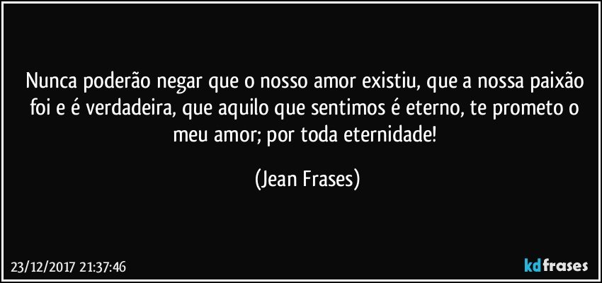 Nunca poderão negar que o nosso amor existiu, que a nossa paixão foi e é verdadeira, que aquilo que sentimos é eterno, te prometo o meu amor; por toda eternidade! (Jean Frases)