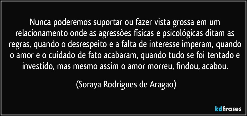 Nunca poderemos suportar ou fazer vista grossa em um relacionamento onde as agressões físicas e psicológicas ditam as regras, quando o desrespeito e a falta de interesse imperam, quando o amor e o cuidado de fato acabaram, quando tudo se foi tentado e investido, mas mesmo assim o amor morreu, findou, acabou. (Soraya Rodrigues de Aragao)