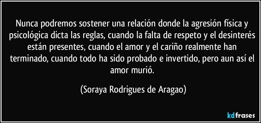 Nunca podremos sostener una relación donde la agresión física y psicológica dicta las reglas, cuando la falta de respeto y el desinterés están presentes, cuando el amor y el cariño realmente han terminado, cuando todo ha sido probado e invertido, pero aun así el amor murió. (Soraya Rodrigues de Aragao)