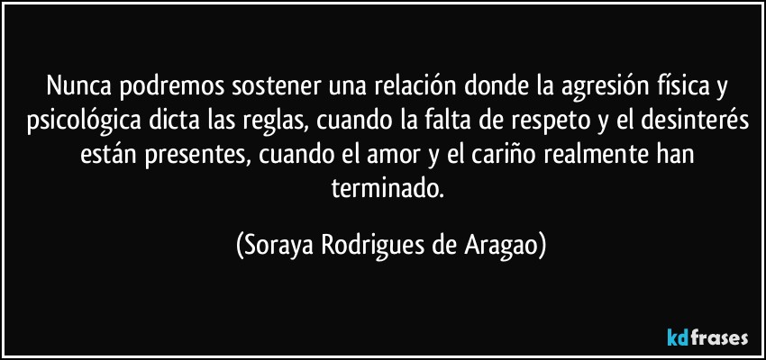 Nunca podremos sostener una relación donde la agresión física y psicológica dicta las reglas, cuando la falta de respeto y el desinterés están presentes, cuando el amor y el cariño realmente han terminado. (Soraya Rodrigues de Aragao)