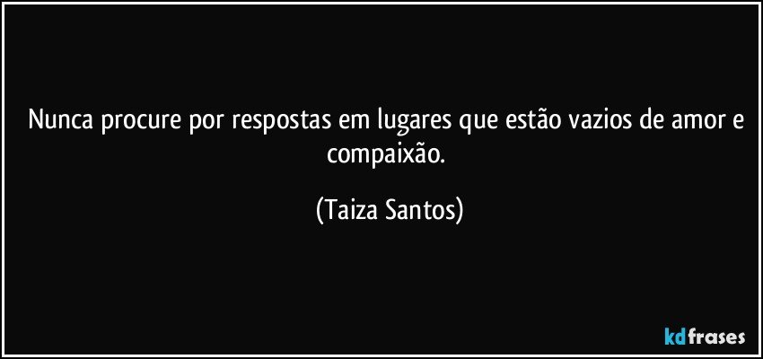 Nunca procure por respostas em lugares que estão vazios de amor e compaixão. (Taiza Santos)