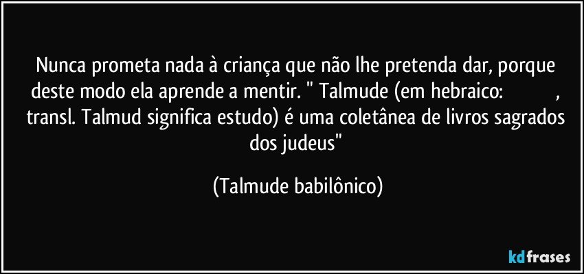 Nunca prometa nada à criança que não lhe pretenda dar, porque deste modo ela aprende a mentir. " Talmude (em hebraico: תַּלְמוּד, transl. Talmud significa estudo) é uma coletânea de livros sagrados dos judeus" (Talmude babilônico)