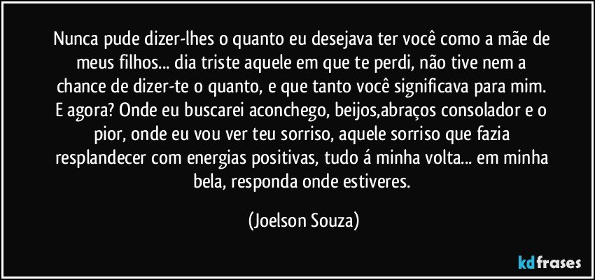 Nunca pude dizer-lhes o quanto eu desejava ter você como a mãe de meus filhos... dia triste aquele em que te perdi, não tive nem a chance de dizer-te o quanto, e que tanto você significava para mim. E agora? Onde eu buscarei aconchego, beijos,abraços consolador e o pior, onde eu vou ver teu sorriso, aquele sorriso que fazia resplandecer com energias positivas, tudo á minha volta... em minha bela, responda onde estiveres. (Joelson Souza)