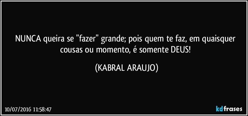 NUNCA queira se "fazer" grande; pois quem te faz, em quaisquer cousas ou momento, é somente DEUS! (KABRAL ARAUJO)