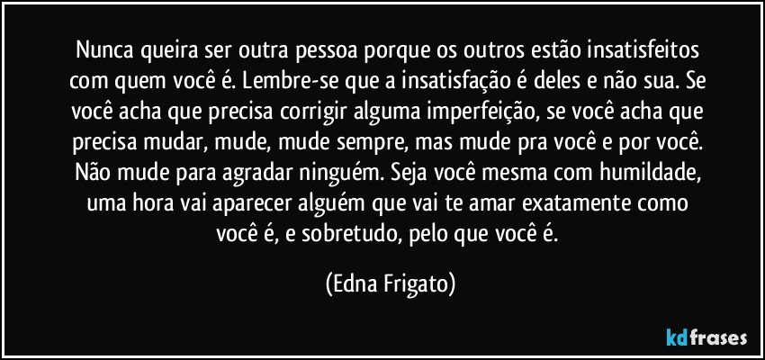 Nunca queira ser outra pessoa porque os outros estão insatisfeitos com quem você é. Lembre-se que a insatisfação é deles e não sua. Se você acha que precisa corrigir alguma imperfeição, se você acha que precisa mudar, mude, mude sempre, mas mude pra você e  por você. Não mude para agradar ninguém. Seja você mesma com humildade, uma hora vai aparecer alguém que vai te amar exatamente como você é, e sobretudo, pelo que você é. (Edna Frigato)