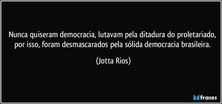 Nunca quiseram democracia, lutavam pela ditadura do proletariado, por isso, foram desmascarados pela sólida democracia brasileira. (Jotta Rios)
