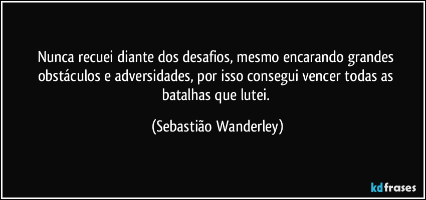 Nunca recuei diante dos desafios, mesmo encarando grandes obstáculos e adversidades, por isso consegui vencer todas as batalhas que lutei. (Sebastião Wanderley)