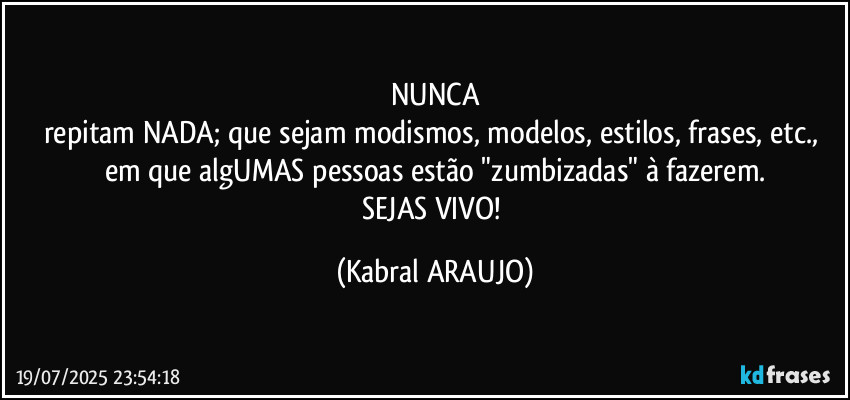 NUNCA
repitam NADA; que sejam modismos, modelos, estilos, frases, etc., 
em que algUMAS pessoas estão "zumbizadas" à fazerem.
SEJAS VIVO! (KABRAL ARAUJO)