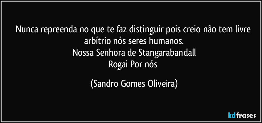 Nunca repreenda no que te faz distinguir pois creio não tem livre arbítrio nós seres humanos.
Nossa Senhora de Stangarabandall
Rogai Por nós (Sandro Gomes Oliveira)