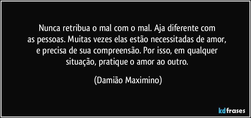 Nunca retribua o mal com o mal. Aja diferente com 
as pessoas. Muitas vezes elas estão necessitadas de amor, 
e precisa de sua compreensão. Por isso, em qualquer 
situação, pratique o amor ao outro. (Damião Maximino)