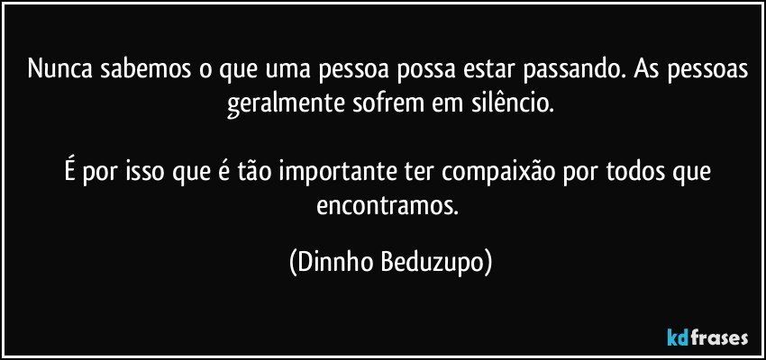 Nunca sabemos o que uma pessoa possa estar passando. As pessoas geralmente sofrem em silêncio.

É por isso que é tão importante ter compaixão por todos que encontramos. (Dinnho Beduzupo)