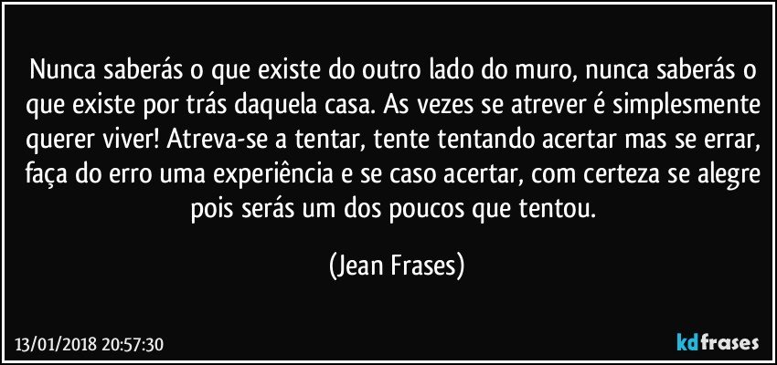 Nunca saberás o que existe do outro lado do muro, nunca saberás o que existe por trás daquela casa. As vezes se atrever é simplesmente querer viver! Atreva-se a tentar, tente tentando acertar mas se errar, faça do erro uma experiência e se caso acertar, com certeza se alegre pois serás um dos poucos que tentou. (Jean Frases)